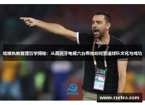 哈维执教管理哲学揭秘：从西班牙电视六台看他如何塑造球队文化与成功