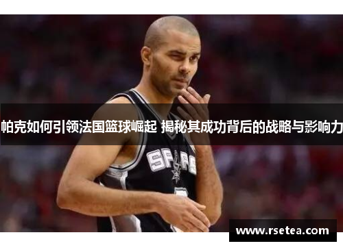 帕克如何引领法国篮球崛起 揭秘其成功背后的战略与影响力