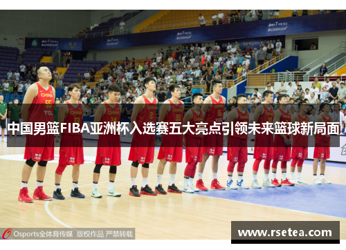 中国男篮FIBA亚洲杯入选赛五大亮点引领未来篮球新局面