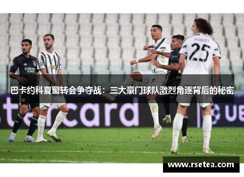 巴卡约科夏窗转会争夺战：三大豪门球队激烈角逐背后的秘密
