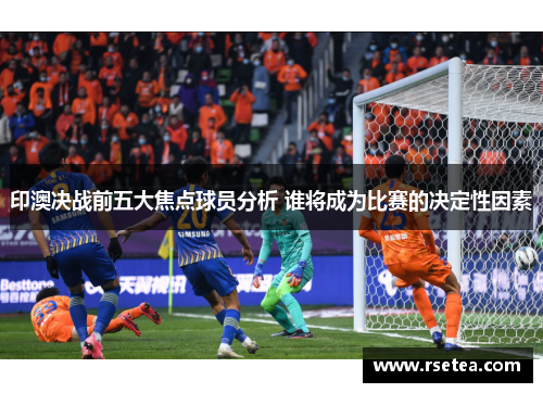 印澳决战前五大焦点球员分析 谁将成为比赛的决定性因素