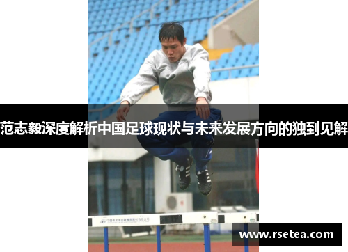 范志毅深度解析中国足球现状与未来发展方向的独到见解