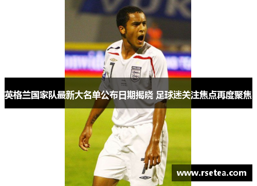 英格兰国家队最新大名单公布日期揭晓 足球迷关注焦点再度聚焦