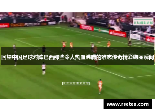 回望中国足球对阵巴西那些令人热血沸腾的难忘传奇精彩绚丽瞬间
